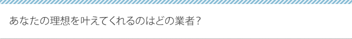 あなたの理想を叶えてくれるのはどの業者？