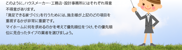 このように、ハウスメーカー・工務店・設計事務所にはそれぞれ得意不得意があります。「満足できる家づくり」を行うためには、施主様が上記のどの項目を重視するかが非常に重要です。マイホームに何を求めるのかを考えて優先順位をつけ、その優先順位に見合ったタイプの業者を選びましょう。