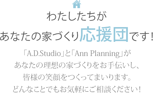 わたしたちがあなたの家づくり応援団です！「A.D.Studio」と「Ann Planning」があなたの理想の家づくりをお手伝いし、皆様の笑顔をつくってまいります。どんなことでもお気軽にご相談ください！